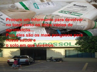 Procure um informante para devolver no local certo os litros vazios de agrotóxicos...  Pois eles são os mais perigosos para nossa saúde e o solo em que vivemos.  