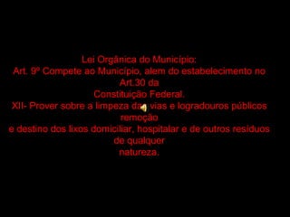 Lei Orgânica do Município: Art. 9º Compete ao Município, alem do estabelecimento no Art.30 da Constituição Federal. XII- Prover sobre a limpeza das vias e logradouros públicos remoção e destino dos lixos domiciliar, hospitalar e de outros resíduos de qualquer natureza. 