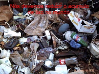 Nós devemos reduzir o acumulo de lixo no mundo. 