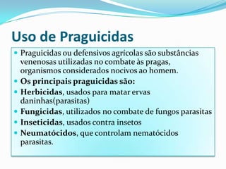 Uso de PraguicidasPraguicidas ou defensivos agrícolas são substâncias venenosas utilizadas no combate às pragas, organismos considerados nocivos ao homem.Os principais praguicidas são:Herbicidas, usados para matar ervas daninhas(parasitas)Fungicidas, utilizados no combate de fungos parasitasInseticidas, usados contra insetosNeumatócidos, que controlam nematócidos parasitas.