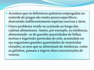 Acontece que os defensivos químicos empregados no controle de pragas são muito pouco específicos, destruindo indiferentemente espécies nocivas e úteis.Outro problema reside no acúmulo ao longo das cadeias alimentares. Assim, por exemplo, as minhocas, alimentando- se de grandes quantidades de folhas mortas e ingerindo partículas do solo, acumulam no seu organismo grandes quantidades de inseticidas clorados; as aves que se alimentam de minhocas, como as galinhas, passam a ingerir altas concentrações de veneno.