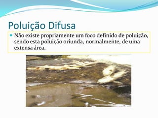 Poluição Difusa Não existe propriamente um foco definido de poluição, sendo esta poluição oriunda, normalmente, de uma extensa área. 
