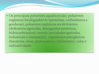 Os principais poluentes aquáticos são: poluentes orgânicos biodegradáveis (proteínas, carboidratos e gorduras), poluentes orgânicos recalcitrantes (defensivos agrícolas, detergentes sintéticos, hidrocarbonetos), metais (atividades agrícolas, industriais e mineração), organismos patogênicos (bactérias, vírus, protozoários e helmintos), calor e radioatividade.