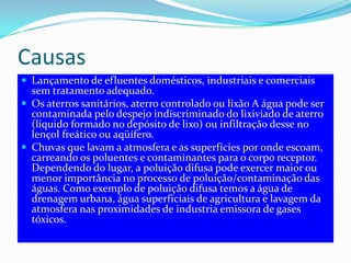 CausasLançamento de efluentes domésticos, industriais e comerciais sem tratamento adequado.Os aterros sanitários, aterro controlado ou lixão A água pode ser contaminada pelo despejo indiscriminado do lixiviado de aterro (líquido formado no depósito de lixo) ou infiltração desse no lençol freático ou aqüífero.Chuvas que lavam a atmosfera e as superfícies por onde escoam, carreando os poluentes e contaminantes para o corpo receptor. Dependendo do lugar, a poluição difusa pode exercer maior ou menor importância no processo de poluição/contaminação das águas. Como exemplo de poluição difusa temos a água de drenagem urbana, água superficiais de agricultura e lavagem da atmosfera nas proximidades de industria emissora de gases tóxicos.