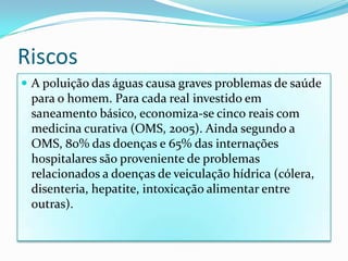 Riscos A poluição das águas causa graves problemas de saúde para o homem. Para cada real investido em saneamento básico, economiza-se cinco reais com medicina curativa (OMS, 2005). Ainda segundo a OMS, 80% das doenças e 65% das internações hospitalares são proveniente de problemas relacionados a doenças de veiculação hídrica (cólera, disenteria, hepatite, intoxicação alimentar entre outras).