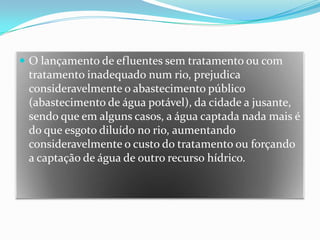 O lançamento de efluentes sem tratamento ou com tratamento inadequado num rio, prejudica consideravelmente o abastecimento público (abastecimento de água potável), da cidade a jusante, sendo que em alguns casos, a água captada nada mais é do que esgoto diluído no rio, aumentando consideravelmente o custo do tratamento ou forçando a captação de água de outro recurso hídrico.