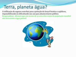 Terra, planeta água? A infiltração de esgotos contribui para a poluição do lençol freático e aqüíferos, impossibilitando ou dificultando seu uso para abastecimento público. Pesquisadores  afirmam que em menos de 50 anos dois terços da população mundial não terá acesso a água potável. 