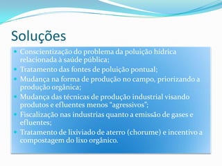 SoluçõesConscientização do problema da poluição hídrica relacionada à saúde pública;Tratamento das fontes de poluição pontual;Mudança na forma de produção no campo, priorizando a produção orgânica;Mudança das técnicas de produção industrial visando produtos e efluentes menos “agressivos”;Fiscalização nas industrias quanto a emissão de gases e efluentes;Tratamento de lixiviado de aterro (chorume) e incentivo a compostagem do lixo orgânico.
