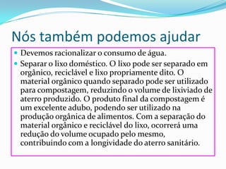 Nós também podemos ajudarDevemos racionalizar o consumo de água. Separar o lixo doméstico. O lixo pode ser separado em orgânico, reciclável e lixo propriamente dito. O material orgânico quando separado pode ser utilizado para compostagem, reduzindo o volume de lixiviado de aterro produzido. O produto final da compostagem é um excelente adubo, podendo ser utilizado na produção orgânica de alimentos. Com a separação do material orgânico e reciclável do lixo, ocorrerá uma redução do volume ocupado pelo mesmo, contribuindo com a longividade do aterro sanitário.
