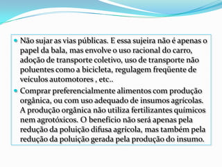 Não sujar as vias públicas. E essa sujeira não é apenas o papel da bala, mas envolve o uso racional do carro, adoção de transporte coletivo, uso de transporte não poluentes como a bicicleta, regulagem freqüente de veículos automotores , etc..Comprar preferencialmente alimentos com produção orgânica, ou com uso adequado de insumos agrícolas. A produção orgânica não utiliza fertilizantes químicos nem agrotóxicos. O benefício não será apenas pela redução da poluição difusa agrícola, mas também pela redução da poluição gerada pela produção do insumo.