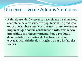 Uso excessivo de Adubos SintéticosA fim de atender à crescente necessidade de alimentos, acarretada pelo crescimento populacional, a produção e o uso de adubos sintéticos, que normalmente contém impurezas que podem contaminar o solo, vêm sendo intensificados progressivamente. Para a produção desses adubos a indústria de fertilizantes retira elevadas quantidades de nitrogênio do ar e fosfato das rochas.