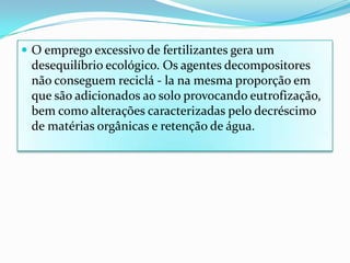 O emprego excessivo de fertilizantes gera um desequilíbrio ecológico. Os agentes decompositores não conseguem reciclá - la na mesma proporção em que são adicionados ao solo provocando eutrofização, bem como alterações caracterizadas pelo decréscimo de matérias orgânicas e retenção de água.