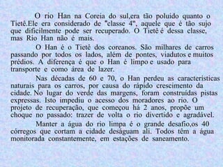 O rio Ha n na Coreia do sul,era tão poluido quanto o Tietê.Ele era considerado  de "classe 4“, aquele que é tão sujo que dificilmente pode ser recuperado. O Tietê é dessa classe, mas Rio Han não é mais. O Han é o Tietê dos coreanos. São milhares de carros passando por todos os lados, além de pontes, viadutos e muitos prédios. A diferença é que o Han é limpo e usado para transporte e como área de lazer.  Nas décadas de 60 e 70, o Han perdeu as características naturais para os carros, por causa do rápido crescimento da cidade. No lugar do verde das margens, foram construídas pistas expressas. Isto impediu o acesso dos moradores ao rio. O projeto de recuperação, que começou há 2 anos, propõe um choque no passado: trazer de volta o rio divertido e agradável. Manter a água do rio limpa é o grande desafio,os 40 córregos que cortam a cidade deságuam ali. Todos têm a água monitorada constantemente, em estações de saneamento.  