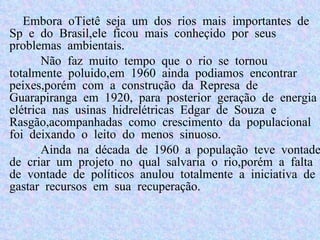 Embora oTietê seja um dos rios mais importantes de Sp e do Brasil,ele ficou mais conheçido por seus problemas ambientais.  Não faz muito tempo que o rio se tornou totalmente poluido,em 1960 ainda podiamos encontrar peixes,porém com a construção da  Represa de Guarapiranga em 1920, para posterior geração de energia elétrica nas usinas hidrelétricas Edgar de Souza e Rasgão,acompanhadas como crescimento da populacional foi deixando o leito do menos sinuoso. Ainda na década de 1960 a população teve vontade de criar um projeto no qual salvaria o rio,porém a falta de vontade de políticos anulou totalmente a iniciativa de gastar recursos em sua recuperação. 