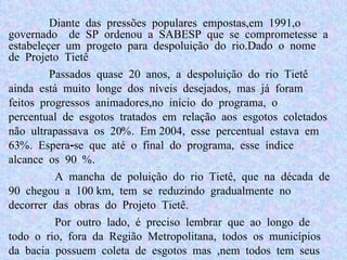 Diante das pressões populares empostas,em 1991,o governado  de SP ordenou a SABESP que se comprometesse a estabeleçer um progeto para despoluição do rio. Dado o nome de Projeto Tietê Passados quase 20 anos, a despoluição do rio Tietê ainda está muito longe dos níveis desejados, mas já foram feitos progressos animadores,no início do programa, o percentual de esgotos tratados em relação aos esgotos coletados não ultrapassava os 20%. Em 2004, esse percentual estava em 63%. Espera-se que até o final do programa, esse índice alcance os 90 %. A mancha de poluição do rio Tietê, que na década de 90 chegou a 100 km, tem se reduzindo gradualmente no decorrer das obras do Projeto Tietê. Por outro lado, é preciso lembrar que ao longo de todo o rio, fora da Região Metropolitana, todos os municípios da bacia possuem coleta de esgotos mas ,nem todos tem seus esgotos devidamente tratados, o que mostra que muito ainda há para ser feito. 