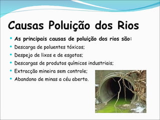 Causas Poluição dos Rios As principais causas de poluição dos rios são: Descarga de poluentes tóxicos; Despejo de lixos e de esgotos; Descargas de produtos químicos industriais; Extracção mineira sem controle; Abandono de minas a céu aberto.