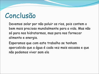Conclusão Devemos zelar por não poluir os rios, pois contem o bem mais precioso mundialmente para a vida. Mas não só para nos hidratarmos, mas para nos fornecer alimento e energia. Esperamos que com este trabalho se tenham apercebido que a água é cada vez mais escassa e que não podemos viver sem ela