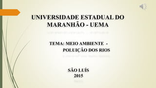 SÃO LUÍS
2015
TEMA: MEIO AMBIENTE -
POLUIÇÃO DOS RIOS
UNIVERSIDADE ESTADUAL DO
MARANHÃO - UEMA
 