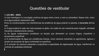 Questões de vestibular
1- (UC-MG – 2003)
O ciclo hidrológico é a circulação contínua da água entre a terra, o mar e a atmosfera. Nesse ciclo, inclui-
se a água potável, essencial à vida.
Entre os condicionantes e as interferências da existência de água potável no planeta, é incorreto afirmar
que:
a) A água potável é cada vez mais escassa no globo, em razão do uso crescente para irrigação, atividade
industrial e abastecimento urbano;
b) As águas subterrâneas constituem os lençóis que alimentam os cursos d’água, impedindo o
escoamento superficial;
c) A contaminação da água por substâncias tóxicas, como resíduos industriais ou agrotóxicos, agrava o
quadro de escassez de água continental na superfície;
d) A emissão de resíduos poluentes é prejudicial à capacidade de regeneração da água, interferindo no
controle de qualidade ambiental.
 