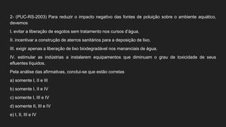 2- (PUC-RS-2003) Para reduzir o impacto negativo das fontes de poluição sobre o ambiente aquático,
devemos
I. evitar a liberação de esgotos sem tratamento nos cursos d’água.
II. incentivar a construção de aterros sanitários para a deposição de lixo.
III. exigir apenas a liberação de lixo biodegradável nos mananciais de água.
IV. estimular as indústrias a instalarem equipamentos que diminuam o grau de toxicidade de seus
efluentes líquidos.
Pela análise das afirmativas, conclui-se que estão corretas
a) somente I, II e III
b) somente I, II e IV
c) somente I, III e IV
d) somente II, III e IV
e) I, II, III e IV
 