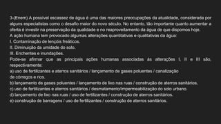 3-(Enem) A possível escassez de água é uma das maiores preocupações da atualidade, considerada por
alguns especialistas como o desafio maior do novo século. No entanto, tão importante quanto aumentar a
oferta é investir na preservação da qualidade e no reaproveitamento da água de que dispomos hoje.
A ação humana tem provocado algumas alterações quantitativas e qualitativas da água:
I. Contaminação de lençóis freáticos.
II. Diminuição da umidade do solo.
III. Enchentes e inundações.
Pode-se afirmar que as principais ações humanas associadas às alterações I, II e III são,
respectivamente:
a) uso de fertilizantes e aterros sanitários / lançamento de gases poluentes / canalização
de córregos e rios.
b) lançamento de gases poluentes / lançamento de lixo nas ruas / construção de aterros sanitários.
c) uso de fertilizantes e aterros sanitários / desmatamento/impermeabilização do solo urbano.
d) lançamento de lixo nas ruas / uso de fertilizantes / construção de aterros sanitários.
e) construção de barragens / uso de fertilizantes / construção de aterros sanitários.
 