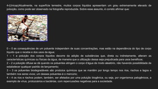 4-(Unicap)Atualmente, na superfície terrestre, muitos corpos líquidos apresentam um grau extremamente elevado de
poluição, como pode ser observado na fotografia reproduzida. Sobre esse assunto, é correto afirmar que:
0 – 0 as consequências de um poluente independem de suas concentrações, mas estão na dependência do tipo de corpo
líquido que o recebe e dos usos da água;
1 – 1 a poluição dos corpos líquidos decorre da adição de substâncias que, direta ou indiretamente, alteram as
características químicas ou físicas da água, de maneira que a utilização dessa seja prejudicada para usos benéficos;
2 – 2 a poluição difusa se dá quando os poluentes atingem o corpo d’água de modo aleatório, não havendo possibilidade de
estabelecer qualquer padrão de lançamento;
3 – 3 os poluentes biodegradáveis são produtos químicos que se mantêm por longo tempo nos rios, riachos e lagos e
também nos seres vivos; um desses poluentes é o mercúrio;
4 – 4 os rios e riachos podem, também, ser afetados por uma poluição biogênica, ou seja, por organismos patogênicos, a
exemplo de vírus, protozoários e bactérias, com repercussões negativas para a sociedade.
 