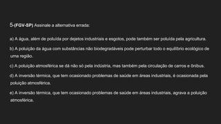 5-(FGV-SP) Assinale a alternativa errada:
a) A água, além de poluída por dejetos industriais e esgotos, pode também ser poluída pela agricultura.
b) A poluição da água com substâncias não biodegradáveis pode perturbar todo o equilíbrio ecológico de
uma região.
c) A poluição atmosférica se dá não só pela indústria, mas também pela circulação de carros e ônibus.
d) A inversão térmica, que tem ocasionado problemas de saúde em áreas industriais, é ocasionada pela
poluição atmosférica.
e) A inversão térmica, que tem ocasionado problemas de saúde em áreas industriais, agrava a poluição
atmosférica.
 