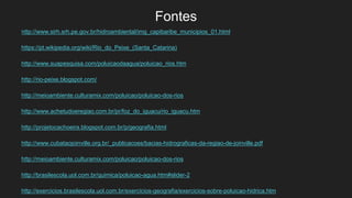 Fontes
http://www.sirh.srh.pe.gov.br/hidroambiental/img_capibaribe_municipios_01.html
https://pt.wikipedia.org/wiki/Rio_do_Peixe_(Santa_Catarina)
http://www.suapesquisa.com/poluicaodaagua/poluicao_rios.htm
http://rio-peixe.blogspot.com/
http://meioambiente.culturamix.com/poluicao/poluicao-dos-rios
http://www.achetudoeregiao.com.br/pr/foz_do_iguacu/rio_iguacu.htm
http://projetocachoeira.blogspot.com.br/p/geografia.html
http://www.cubataojoinville.org.br/_publicacoes/bacias-hidrograficas-da-regiao-de-joinville.pdf
http://meioambiente.culturamix.com/poluicao/poluicao-dos-rios
http://brasilescola.uol.com.br/quimica/poluicao-agua.htm#slider-2
http://exercicios.brasilescola.uol.com.br/exercicios-geografia/exercicios-sobre-poluicao-hidrica.htm
 