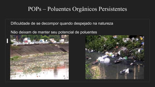 POPs – Poluentes Orgânicos Persistentes
Dificuldade de se decompor quando despejado na natureza
Não deixam de manter seu potencial de poluentes
 