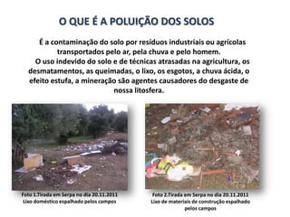 O QUE É A POLUIÇÃO DOS SOLOS
     É a contaminação do solo por resíduos industriais ou agrícolas
           transportados pelo ar, pela chuva e pelo homem.
    O uso indevido do solo e de técnicas atrasadas na agricultura, os
  desmatamentos, as queimadas, o lixo, os esgotos, a chuva ácida, o
  efeito estufa, a mineração são agentes causadores do desgaste de
                           nossa litosfera.




Foto 1.Tirada em Serpa no dia 20.11.2011    Foto 2.Tirada em Serpa no dia 20.11.2011
 Lixo doméstico espalhado pelos campos     Lixo de materiais de construção espalhado
                                                          pelos campos
 