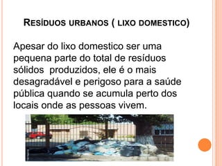 RESÍDUOS URBANOS ( LIXO DOMESTICO)
Apesar do lixo domestico ser uma
pequena parte do total de resíduos
sólidos produzidos, ele é o mais
desagradável e perigoso para a saúde
pública quando se acumula perto dos
locais onde as pessoas vivem.
 