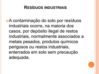 RESÍDUOS INDUSTRIAIS
A contaminação do solo por resíduos
industriais ocorre, na maioria dos
casos, por depósito ilegal de restos
industriais, normalmente associados a
metais pesados, produtos químicos
perigosos ou restos industriais,
enterrados em solo sem precaução
adequada.
 