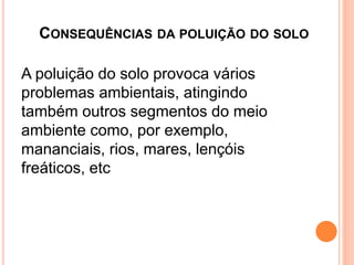 CONSEQUÊNCIAS DA POLUIÇÃO DO SOLO
A poluição do solo provoca vários
problemas ambientais, atingindo
também outros segmentos do meio
ambiente como, por exemplo,
mananciais, rios, mares, lençóis
freáticos, etc
 
