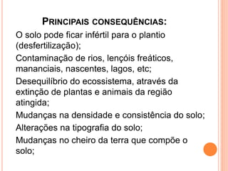 PRINCIPAIS CONSEQUÊNCIAS:
O solo pode ficar infértil para o plantio
(desfertilização);
Contaminação de rios, lençóis freáticos,
mananciais, nascentes, lagos, etc;
Desequilíbrio do ecossistema, através da
extinção de plantas e animais da região
atingida;
Mudanças na densidade e consistência do solo;
Alterações na tipografia do solo;
Mudanças no cheiro da terra que compõe o
solo;
 