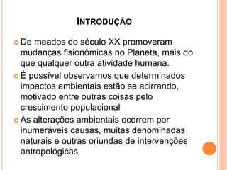 INTRODUÇÃO
 De meados do século XX promoveram
mudanças fisionômicas no Planeta, mais do
que qualquer outra atividade humana.
 É possível observamos que determinados
impactos ambientais estão se acirrando,
motivado entre outras coisas pelo
crescimento populacional
 As alterações ambientais ocorrem por
inumeráveis causas, muitas denominadas
naturais e outras oriundas de intervenções
antropológicas
 