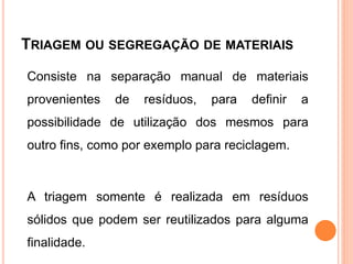 TRIAGEM OU SEGREGAÇÃO DE MATERIAIS
Consiste na separação manual de materiais
provenientes de resíduos, para definir a
possibilidade de utilização dos mesmos para
outro fins, como por exemplo para reciclagem.
A triagem somente é realizada em resíduos
sólidos que podem ser reutilizados para alguma
finalidade.
 