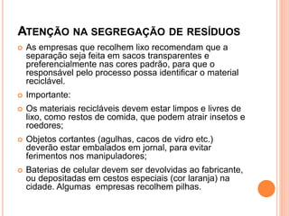 ATENÇÃO NA SEGREGAÇÃO DE RESÍDUOS
 As empresas que recolhem lixo recomendam que a
separação seja feita em sacos transparentes e
preferencialmente nas cores padrão, para que o
responsável pelo processo possa identificar o material
reciclável.
 Importante:
 Os materiais recicláveis devem estar limpos e livres de
lixo, como restos de comida, que podem atrair insetos e
roedores;
 Objetos cortantes (agulhas, cacos de vidro etc.)
deverão estar embalados em jornal, para evitar
ferimentos nos manipuladores;
 Baterias de celular devem ser devolvidas ao fabricante,
ou depositadas em cestos especiais (cor laranja) na
cidade. Algumas empresas recolhem pilhas.
 