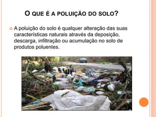 O QUE É A POLUIÇÃO DO SOLO?
 A poluição do solo é qualquer alteração das suas
características naturais através da deposição,
descarga, infiltração ou acumulação no solo de
produtos poluentes.
 