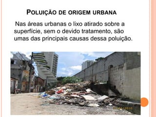 POLUIÇÃO DE ORIGEM URBANA
Nas áreas urbanas o lixo atirado sobre a
superfície, sem o devido tratamento, são
umas das principais causas dessa poluição.
 