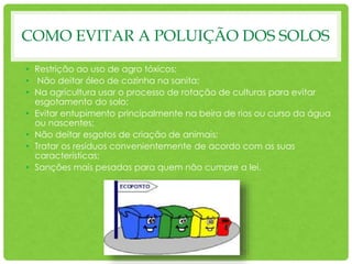 COMO EVITAR A POLUIÇÃO DOS SOLOS
• Restrição ao uso de agro tóxicos;
• Não deitar óleo de cozinha na sanita;
• Na agricultura usar o processo de rotação de culturas para evitar
esgotamento do solo;
• Evitar entupimento principalmente na beira de rios ou curso da água
ou nascentes;
• Não deitar esgotos de criação de animais;
• Tratar os resíduos convenientemente de acordo com as suas
características;
• Sanções mais pesadas para quem não cumpre a lei.
 