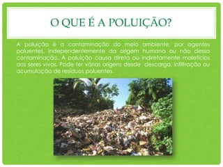 O QUE É A POLUIÇÃO?
A poluição é a contaminação do meio ambiente, por agentes
poluentes, independentemente da origem humana ou não dessa
contaminação. A poluição causa direta ou indiretamente malefícios
aos seres vivos. Pode ter várias origens desde descarga, infiltração ou
acumulação de resíduos poluentes.
 