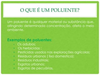 O QUE É UM POLUENTE?
Um poluente é qualquer material ou substância que,
atingindo determinada concentração, afeta o meio
ambiente.
Exemplos de poluentes:
• Os adubos;
• Os herbicidas ;
• Pesticidas usados nas explorações agrícolas;
• Resíduos urbanos ( lixo domestico);
• Resíduos industriais;
• Esgotos urbanos;
• Esgotos de pecuárias.
 