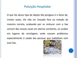 Poluição Hospitalar
O que faz desse tipo de dejeto tão perigoso é o facto de,
muitas vezes, ele não ser lançado fora ou tratado da
maneira correta, acabando por se misturar com o lixo
comum das nossas casas em aterros sanitários, ou acabar
em lugares de reciclagem, onde causam problemas
especialmente à saúde das pessoas que trabalham com
esse lixo.
 