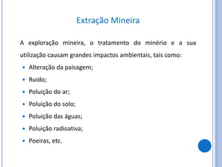 Extração Mineira
A exploração mineira, o tratamento do minério e a sua
utilização causam grandes impactos ambientais, tais como:
 Alteração da paisagem;
 Ruido;
 Poluição do ar;
 Poluição do solo;
 Poluição das águas;
 Poluição radioativa;
 Poeiras, etc.
 
