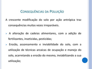 CONSEQUÊNCIAS DA POLUIÇÃO
A crescente modificação do solo por ação antrópica traz
consequências muitas vezes irreparáveis.
 A alteração de cadeias alimentares, com a adição de
fertilizantes, inseticidas, pesticidas;
 Erosão, assoreamento e inviabilidade do solo, com a
utilização de técnicas arcaicas de ocupação e manejo do
solo, acarretando a erosão do mesmo, inviabilizando a sua
utilização;
 