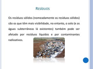 RESÍDUOS
Os resíduos sólidos (nomeadamente os resíduos sólidos)
são os que têm mais visibilidade, no entanto, o solo (e as
águas subterrâneas lá existentes) também pode ser
afetado por resíduos líquidos e por contaminantes
radioativos.
 