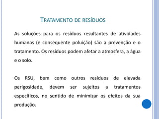 TRATAMENTO DE RESÍDUOS
As soluções para os resíduos resultantes de atividades
humanas (e consequente poluição) são a prevenção e o
tratamento. Os resíduos podem afetar a atmosfera, a água
e o solo.
Os RSU, bem como outros resíduos de elevada
perigosidade, devem ser sujeitos a tratamentos
específicos, no sentido de minimizar os efeitos da sua
produção.
 