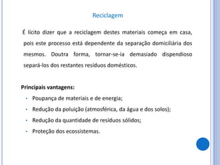 Reciclagem
É lícito dizer que a reciclagem destes materiais começa em casa,
pois este processo está dependente da separação domiciliária dos
mesmos. Doutra forma, tornar-se-ia demasiado dispendioso
separá-los dos restantes resíduos domésticos.
Principais vantagens:
• Poupança de materiais e de energia;
• Redução da poluição (atmosférica, da água e dos solos);
• Redução da quantidade de resíduos sólidos;
• Proteção dos ecossistemas.
 