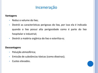 Inceneração
Vantagens
• Reduz o volume do lixo;
• Destrói as características perigosas do lixo, por isso ela é indicada
quando o lixo possui alta perigosidade como é parte do lixo
hospitalar e industrial;
• Destrói a matéria orgânica do lixo e esteriliza-o;
Desvantagens
• Poluição atmosférica;
• Emissão de substâncias tóxicas (como dioxinas);
• Custos elevados.
 