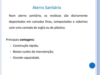 Aterro Sanitário
Num aterro sanitário, os resíduos são diariamente
depositados em camadas finas, compactados e cobertos
com uma camada de argila ou de plástico.
Principais vantagens:
• Construção rápida;
• Baixos custos de manutenção;
• Grande capacidade.
 